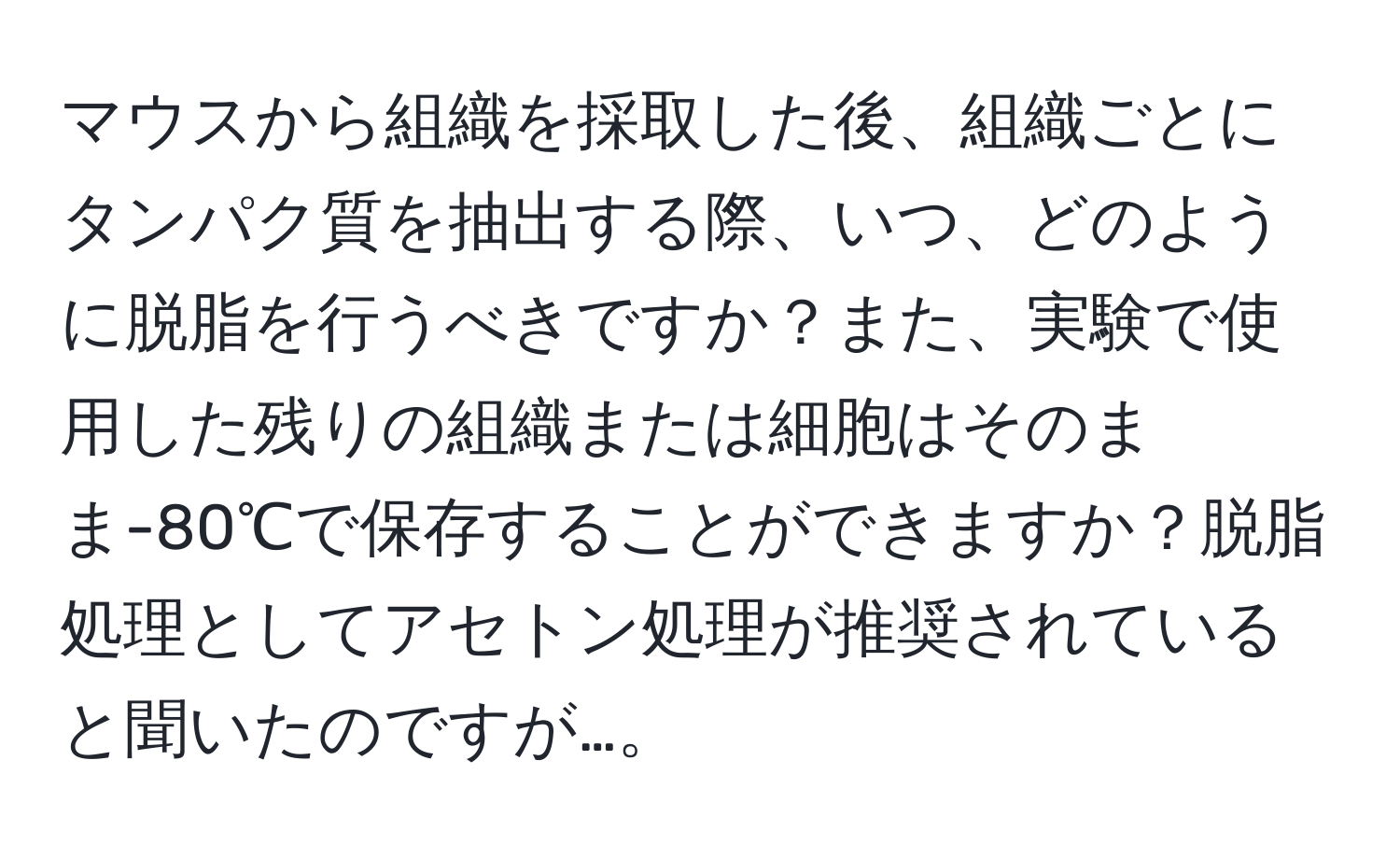 マウスから組織を採取した後、組織ごとにタンパク質を抽出する際、いつ、どのように脱脂を行うべきですか？また、実験で使用した残りの組織または細胞はそのまま-80℃で保存することができますか？脱脂処理としてアセトン処理が推奨されていると聞いたのですが…。