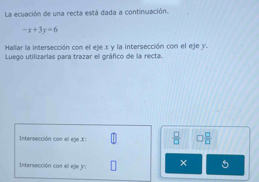 La ecuación de una recta está dada a continuación.
-x+3y=6
Hallar la intersección con el eje x y la intersección con el eje y. 
Luego utilizarlas para trazar el gráfico de la recta. 
Intersección con el eje X :
 □ /□   □  □ /□  
Intersección con el eje y : 
×