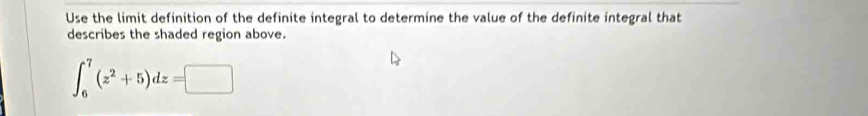 Use the limit definition of the definite integral to determine the value of the definite integral that 
describes the shaded region above.
∈t _6^(7(z^2)+5)dz=□