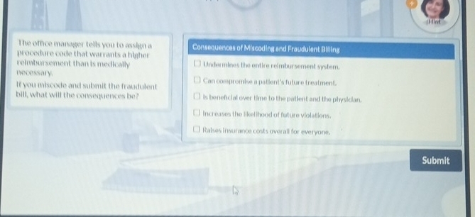 iert
The office manager tells you to assign a Consequences of Miscoding and Fraudulent Billing
procedure code that warrants a higher
reimbursement than is medically Undermines the entire reimbursement system.
necessary.
If you miscode and submit the fraudulent Can compromise a patient's future treatment.
bill, what will the consequences be? is beneficial over time to the patient and the physician.
Increases the likelihood of future violations.
Ralses insurance costs overall for everyone.
Submit