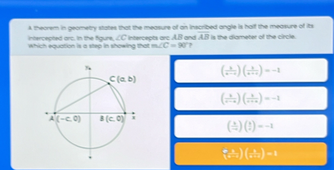 A theorem in geometry states that the measure of an inscribed angle is half the measure of its
intercepted orc. In the figure, ∠ C intercepts arc AB and overline AB is the diameter of the circle.
Which equation is a step in showing that m∠ C=90° ?
( b/a-c )( b/a+c )=-1
( 1/c-a )( 1/c+a )=-1
( k/-c )( k/c )=-1
(frac a-1(a-c)( b/a+c )=1