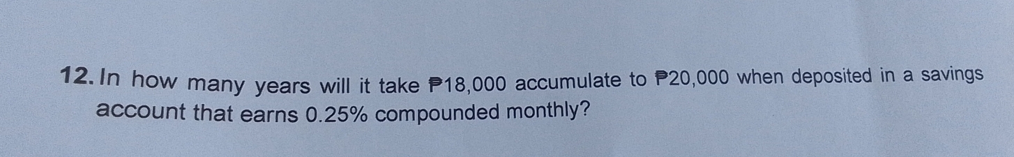 In how many years will it take P18,000 accumulate to P20,000 when deposited in a savings
account that earns 0.25% compounded monthly?