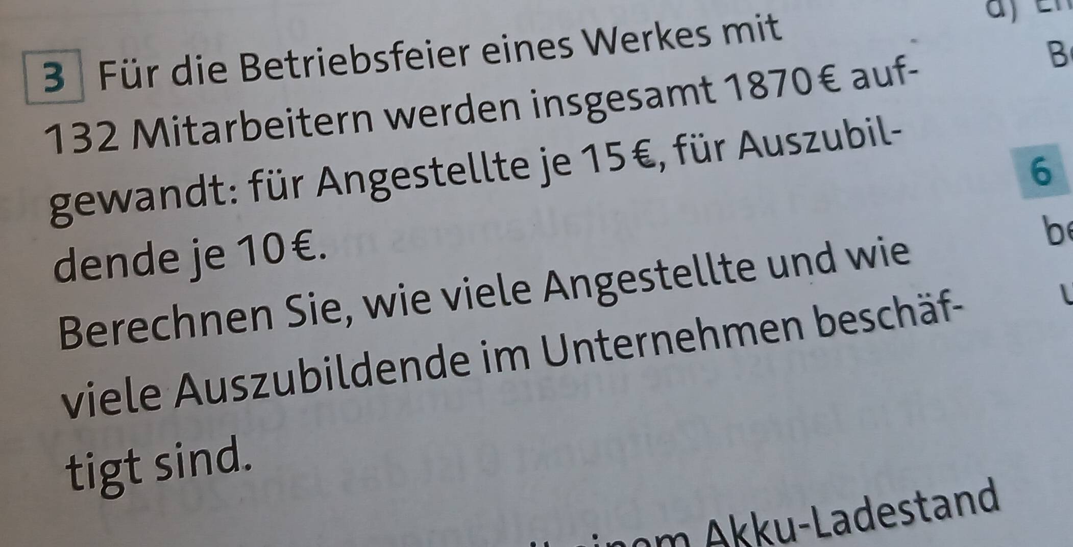 Für die Betriebsfeier eines Werkes mit a)
132 Mitarbeitern werden insgesamt 1870€ auf- 
B 
gewandt: für Angestellte je 15€, für Auszubil-
6
dende je 10€. 
b 
Berechnen Sie, wie viele Angestellte und wie 
viele Auszubildende im Unternehmen beschäf- 
tigt sind. 
m Akku-Ladestand