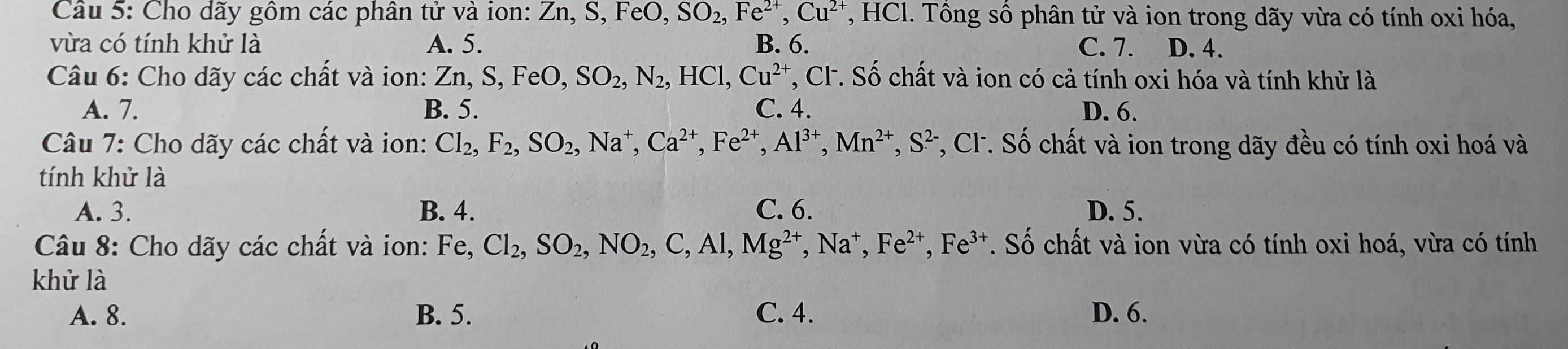 Cho dãy gồm các phân tử và ion: Z Zn, S, FeO, SO_2, Fe^(2+), Cu^(2+) , HCl. Tồng sồ phân tử và ion trong dãy vừa có tính oxi hóa,
vừa có tính khử là A. 5. B. 6. C. 7. D. 4.
Câu 6: Cho dãy các chất và ion: Zn, S, FeO, SO_2, N_2, HCl, Cu^(2+) *, Cl. Số chất và ion có cả tính oxi hóa và tính khử là
A. 7. B. 5. C. 4. D. 6.
Câu 7: Cho dãy các chất và ion: Cl_2, F_2, SO_2, Na^+, Ca^(2+), Fe^(2+), Al^(3+), Mn^(2+), S^(2-) , Cl. Số chất và ion trong dãy đều có tính oxi hoá và
tính khử là
A. 3. B. 4. C. 6. D. 5.
Câu 8: Cho dãy các chất và ion: Fe, Cl_2, SO_2, NO_2, C, Al, Mg^(2+), Na^+, Fe^(2+), Fe^(3+). Số chất và ion vừa có tính oxi hoá, vừa có tính
khử là
A. 8. B. 5. C. 4. D. 6.