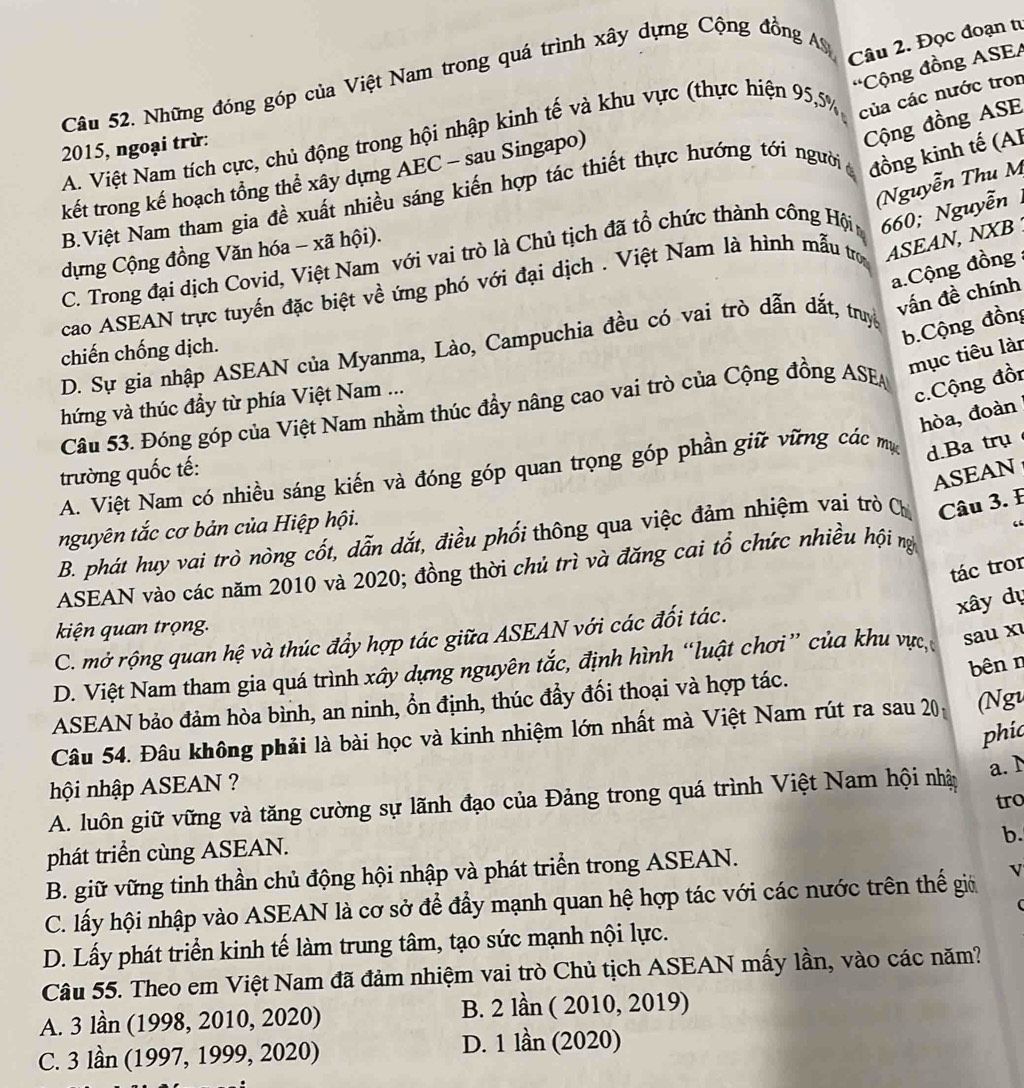 Những đóng góp của Việt Nam trong quá trình xây dựng Cộng đồng A
Câu 2. Đọc đoạn tư
'Cộng đồng ASEA
A. Việt Nam tích cực, chủ động trong hội nhập kinh tế và khu vực (thực hiện 95,5% của các nước tron
2015, ngoại trừ:
Cộng đồng ASE
kết trong kế hoạch tổng thể xây dựng AEC - sau Singapo)
(Nguyễn Thu M
B.Việt Nam tham gia đề xuất nhiều sáng kiến hợp tác thiết thực hướng tới người đồng kinh tế (AI
C. Trong đại dịch Covid, Việt Nam với vai trò là Chủ tịch đã tổ chức thành công Hội 660; Nguyễn
dựng Cộng đồng Văn hóa - xã hội).
cao ASEAN trực tuyển đặc biệt về ứng phó với đại dịch . Việt Nam là hình mẫu tro
ASEAN, NXB 
a.Cộng đồng
b.Cộng đồng
D. Sự gia nhập ASEAN của Myanma, Lào, Campuchia đều có vai trò dẫn dắt, truy
vấn đề chính
chiến chống dịch.
mục tiêu làn
hứng và thúc đầy từ phía Việt Nam ...
c.Cộng đồn
Câu 53. Đóng góp của Việt Nam nhằm thúc đầy nâng cao vai trò của Cộng đồng ASEA
hòa, đoàn
trường quốc tế:
A. Việt Nam có nhiều sáng kiến và đóng góp quan trọng góp phần giữ vững các mụ d.Ba trụ
ASEAN
nguyên tắc cơ bản của Hiệp hội.
B. phát huy vai trò nòng cốt, dẫn dắt, điều phối thông qua việc đảm nhiệm vai trò Ch  Câu 3. E
tác tror
ASEAN vào các năm 2010 và 2020; đồng thời chủ trì và đăng cai tổ chức nhiều hội nì
xây dự
kiện quan trọng.
C. mở rộng quan hệ và thúc đẩy hợp tác giữa ASEAN với các đối tác.
D. Việt Nam tham gia quá trình xây dựng nguyên tắc, định hình “luật chơi” của khu vực, sau x
bên n
ASEAN bảo đảm hòa bình, an ninh, ổn định, thúc đẩy đối thoại và hợp tác.
Câu 54. Đâu không phải là bài học và kinh nhiệm lớn nhất mà Việt Nam rút ra sau 20 (Ngu
phic
a. 1
hội nhập ASEAN ?
tro
A. luôn giữ vững và tăng cường sự lãnh đạo của Đảng trong quá trình Việt Nam hội nhậy
b.
phát triển cùng ASEAN.
B. giữ vững tinh thần chủ động hội nhập và phát triển trong ASEAN.
C. lấy hội nhập vào ASEAN là cơ sở để đẩy mạnh quan hệ hợp tác với các nước trên thế giả V
D. Lấy phát triển kinh tế làm trung tâm, tạo sức mạnh nội lực.
Câu 55. Theo em Việt Nam đã đảm nhiệm vai trò Chủ tịch ASEAN mấy lần, vào các năm?
A. 3 lần (1998, 2010, 2020) B. 2 lần ( 2010, 2019)
C. 3 lần (1997, 1999, 2020) D. 1 lần (2020)