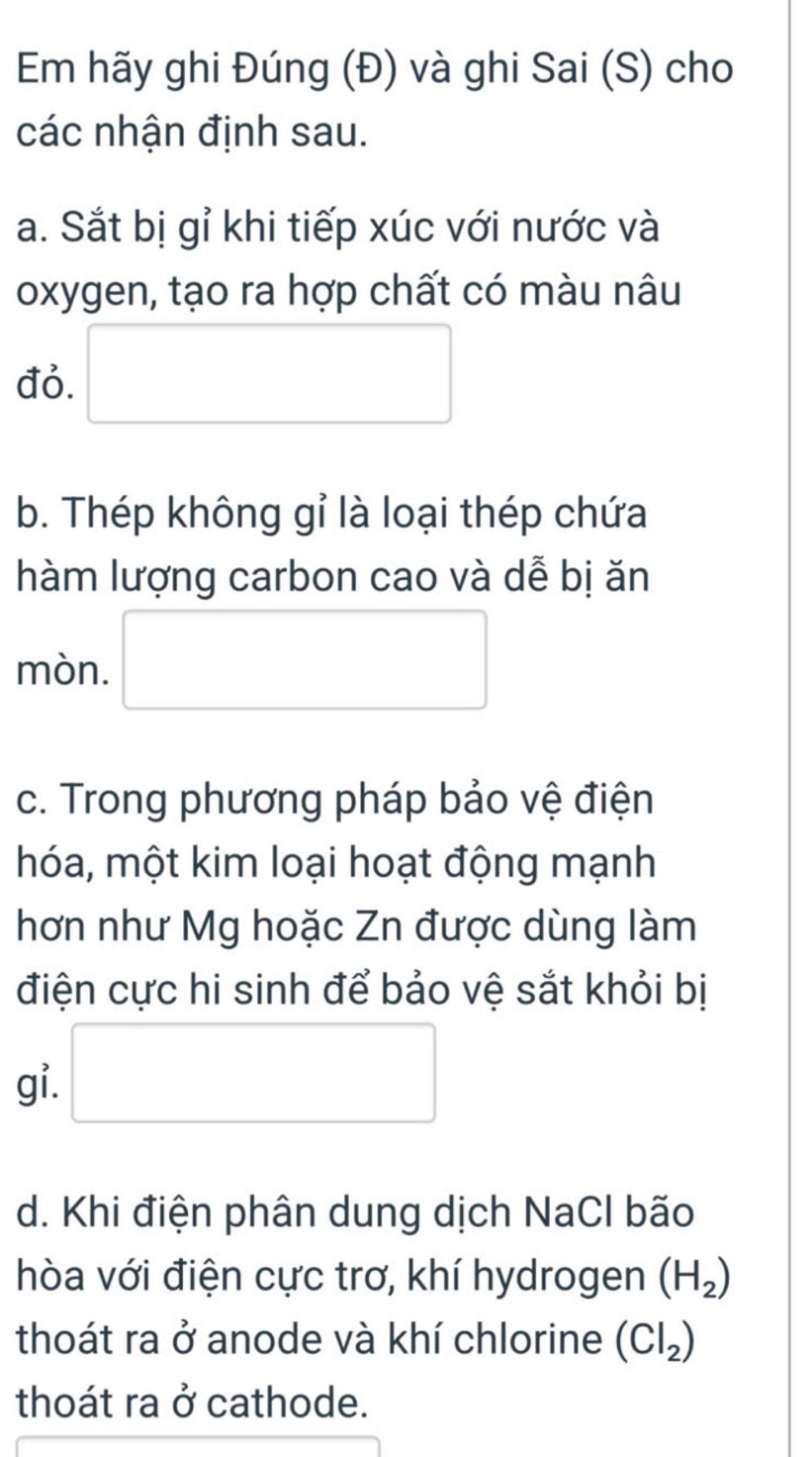 Em hãy ghi Đúng (Đ) và ghi Sai (S) cho 
các nhận định sau. 
a. Sắt bị gỉ khi tiếp xúc với nước và 
oxygen, tạo ra hợp chất có màu nâu 
đỏ. □ 
b. Thép không gỉ là loại thép chứa 
hàm lượng carbon cao và dễ bị ăn 
mòn. □ 
c. Trong phương pháp bảo vệ điện 
hóa, một kim loại hoạt động mạnh 
hơn như Mg hoặc Zn được dùng làm 
điện cực hi sinh để bảo vệ sắt khỏi bị 
gi. □ 
d. Khi điện phân dung dịch NaCl bão 
hòa với điện cực trơ, khí hydrogen (H_2)
thoát ra ở anode và khí chlorine (Cl_2)
thoát ra ở cathode.