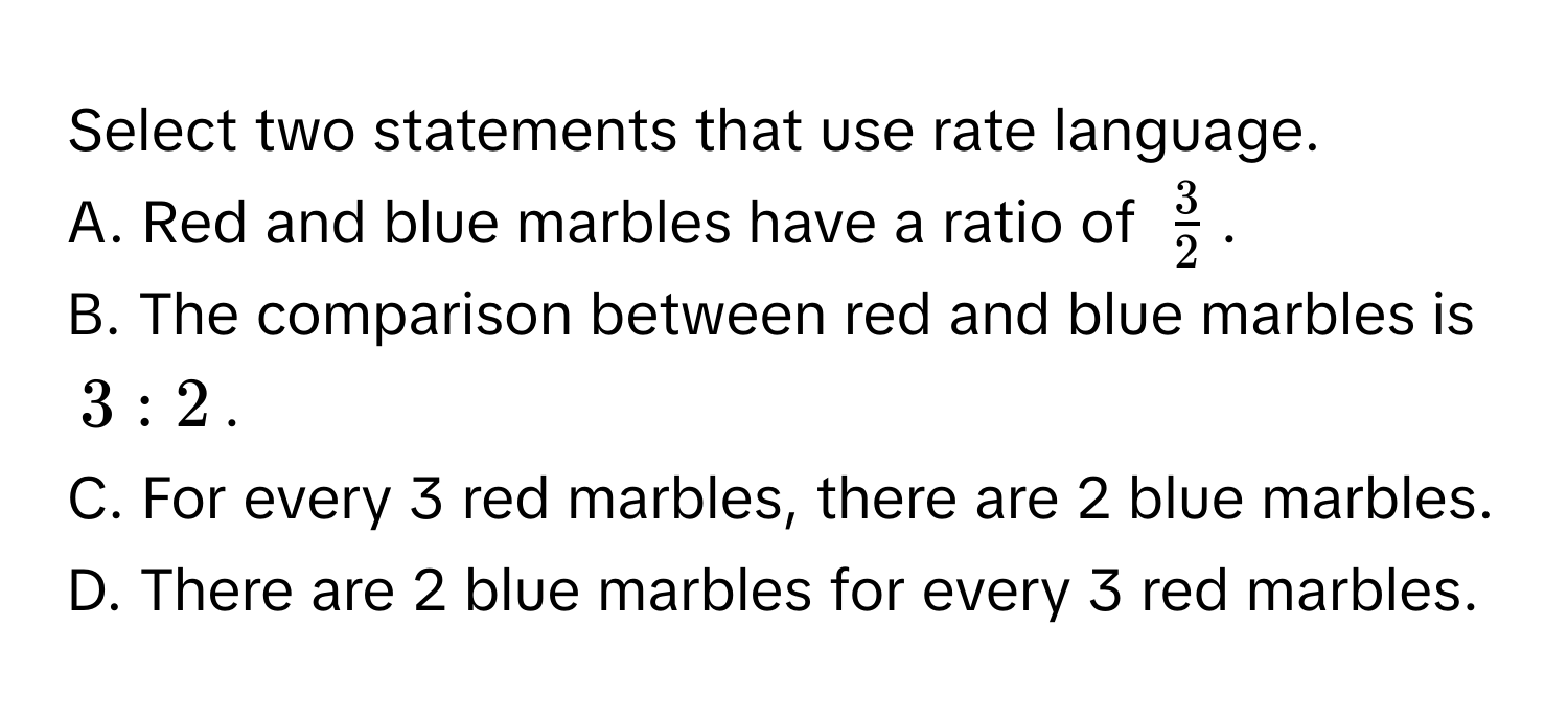 Select two statements that use rate language. 
A. Red and blue marbles have a ratio of $ 3/2 $. 
B. The comparison between red and blue marbles is $3:2$. 
C. For every 3 red marbles, there are 2 blue marbles. 
D. There are 2 blue marbles for every 3 red marbles.