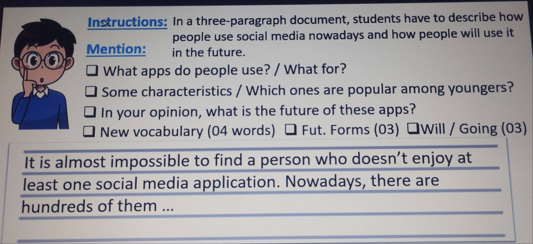 Instructions: In a three-paragraph document, students have to describe how 
people use social media nowadays and how people will use it 
Mention: in the future. 
What apps do people use? / What for? 
Some characteristics / Which ones are popular among youngers? 
In your opinion, what is the future of these apps? 
New vocabulary (04 words) Fut. Forms (03) ŚWill / Going (03) 
It is almost impossible to find a person who doesn’t enjoy at 
least one social media application. Nowadays, there are 
hundreds of them ...