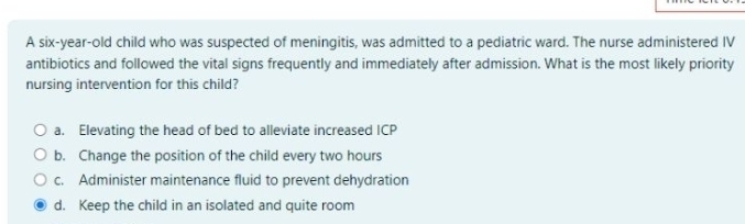 A six-year-old child who was suspected of meningitis, was admitted to a pediatric ward. The nurse administered IV
antibiotics and followed the vital signs frequently and immediately after admission. What is the most likely priority
nursing intervention for this child?
a. Elevating the head of bed to alleviate increased ICP
b. Change the position of the child every two hours
c. Administer maintenance fluid to prevent dehydration
d. Keep the child in an isolated and quite room