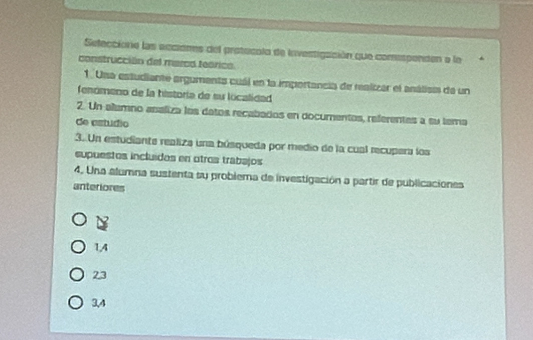 Seleccióne las acciónes del protecolo de investigación que comispenden a la
construcción del marod teorico.
1. Una estudiante arguments cuál en la importancia de realizar el análism de un
fenómeno de la historia de su localidad
2. Un alumno asaliza los datos recabados en documentos, referentas a su tema
de astudio
3. Un estudiante realiza una búsqueda por medio de la cual recupera los
supuestos incluídos en otros trabajos
4. Una alumna sustenta su problema de investigación a partir de publicaciones
anteriores
1, 4
23
3, 4