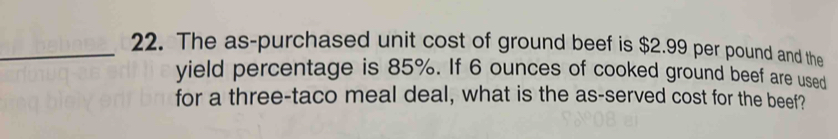 The as-purchased unit cost of ground beef is $2.99 per pound and the 
yield percentage is 85%. If 6 ounces of cooked ground beef are used 
for a three-taco meal deal, what is the as-served cost for the beef?