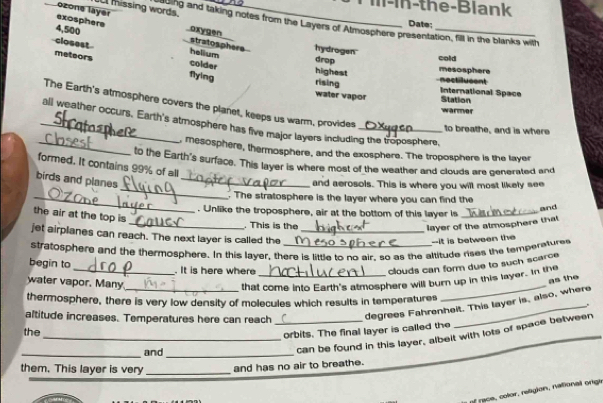 m-in-the-Blank
ozone layer missing words. _Date;
exosphere oxygen
g e 0 and taking notes from the Layers of Atmosphere presentation, fill in the blanks with
4,500 hydrogen_
stratosphers .
closest colder
helium
drop cold
meteors flying
mesosphere
highest nectiucent
rising International Space Station
water vapor warmer
The Earth's atmosphere covers the planet, keeps us warm, provides
_all weather occurs. Earth's atmosphere has five major layers including the troposphere,
to breathe, and is where
_, mesosphere, thermosphere, and the exosphere. The troposphere is the layer
to the Earth's surface. This layer is where most of the weather and clouds are generated and
formed. It contains 99% of all
_
birds and planes_
and aerosols. This is where you will most likely see
_. The stratosphere is the layer where you can find the
and
. Unlike the troposphere, air at the bottom of this layer is_
the air at the top is
_. This is the layer of the atmosphere that
jet airplanes can reach. The next layer is called the_
--it is between the
stratosphere and the thermosphere. In this layer, there is little to no air, so as the altitude rises the temperaturee
begin to
. It is here where
clouds can form due to such scarce
_
water vapor. Many_ that come into Earth's atmosphere will burn up in this layer. In the
as the
thermosphere, there is very low density of molecules which results in temperatures
altitude increases. Temperatures here can reach_
degrees Fahrenheit. This layer is, also, where
the
_orbits. The final layer is called the
_and_
can be found in this layer, albelt with lots of space between
them. This layer is very _and has no air to breathe.
of race, color, religion, national orige