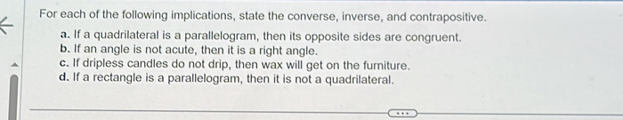 For each of the following implications, state the converse, inverse, and contrapositive.
a. If a quadrilateral is a parallelogram, then its opposite sides are congruent.
b. If an angle is not acute, then it is a right angle.
c. If dripless candles do not drip, then wax will get on the furniture.
d. If a rectangle is a parallelogram, then it is not a quadrilateral.