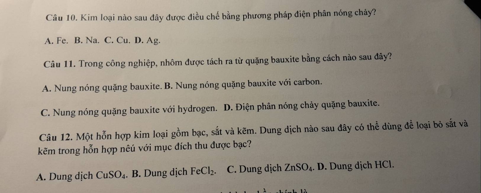 Kim loại nào sau đây được điều chế bằng phương pháp điện phân nóng chảy?
A. Fe. B. Na. C. Cu. D. Ag.
Câu 11. Trong công nghiệp, nhôm được tách ra từ quặng bauxite bằng cách nào sau đây?
A. Nung nóng quặng bauxite. B. Nung nóng quặng bauxite với carbon.
C. Nung nóng quặng bauxite với hydrogen. D. Điện phân nóng chảy quặng bauxite.
Câu 12. Một hỗn hợp kim loại gồm bạc, sắt và kẽm. Dung dịch nào sau đây có thể dùng để loại bỏ sắt và
kẽm trong hỗn hợp nêú với mục đích thu được bạc?
A. Dung dịch CuSO_4. B. Dung dịch FeCl_2. C. Dung dịch ZnSO_4. D. Dung dịch HCl.