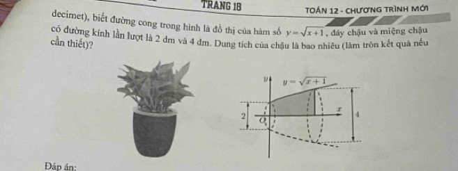 TRANG 1B TOÁN 12 - ChươNG TrìNH Mới 
decimet), biết đường cong trong hình là đồ thị của hàm số y=sqrt(x+1) , đáy chậu và miệng chậu 
có đường kính lần lượt là 2 dm và 4 đm. Dung tích của chậu là bao nhiêu (làm tròn kết quả nều 
cần thiết)?
y y=sqrt(x+1)
r
2
4
O_1
Đáp án: