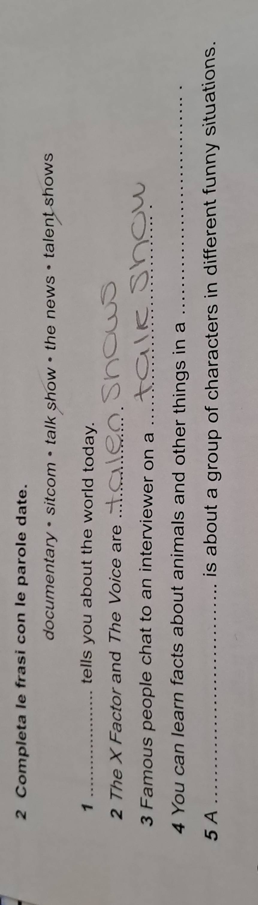 Completa le frasi con le parole date. 
documentary • sitcom • talk show • the news • talent shows 
1 _tells you about the world today. 
2 The X Factor and The Voice are_ 
3 Famous people chat to an interviewer on a_ 
4 You can learn facts about animals and other things in a_ 
5 A _is about a group of characters in different funny situations.