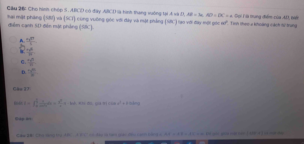 Cho hình chóp S . ABCD có đáy ABCD là hình thang vuông tại A và D, AB=3a, AD=DC=a Gọi I là trung điểm của AD, biết
hai mặt phảng (SBI) và (SCI) cùng vuông góc với đáy và mặt phẳng (SBC) tạo với đáy một góc 60° , Tính theo a khoảng cách từ trung
điểm cạnh SD đến mặt phẳng (SBC).
A.  asqrt(17)/5 .
B.  asqrt(6)/19 .
C.  asqrt(3)/15 .
D.  asqrt(15)/20 . 
Câu 27:
Biết I=∈t _0^((frac π)3) x/cos^2x dx= sqrt(3)/a π -ln b. Khi đó, giá trị của a^2+b bằng
Đáp án:
Cầu 28: Cho lầng trụ ABC. A'B'C' có đây là tam giác đều cạnh bằng , AA'=A'B=A'C=m Đé góc giữa mật bên ( (ABB'A') và mật đây