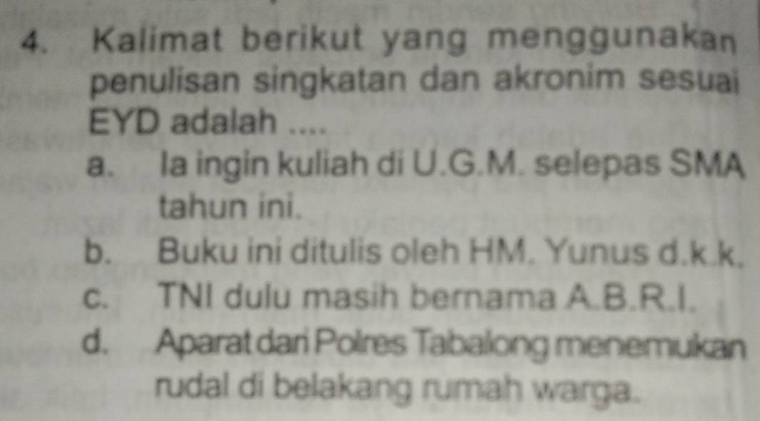 Kalimat berikut yang menggunakan
penulisan singkatan dan akronim sesuai
EYD adalah ....
a. la ingin kuliah di U.G.M. selepas SMA
tahun ini.
b. Buku ini ditulis oleh HM. Yunus d.k.k.
c. TNI dulu masih bernama A.B.R.I.
d. Aparat dari Polres Tabalong menemukan
rudal di belakang rumah warga.