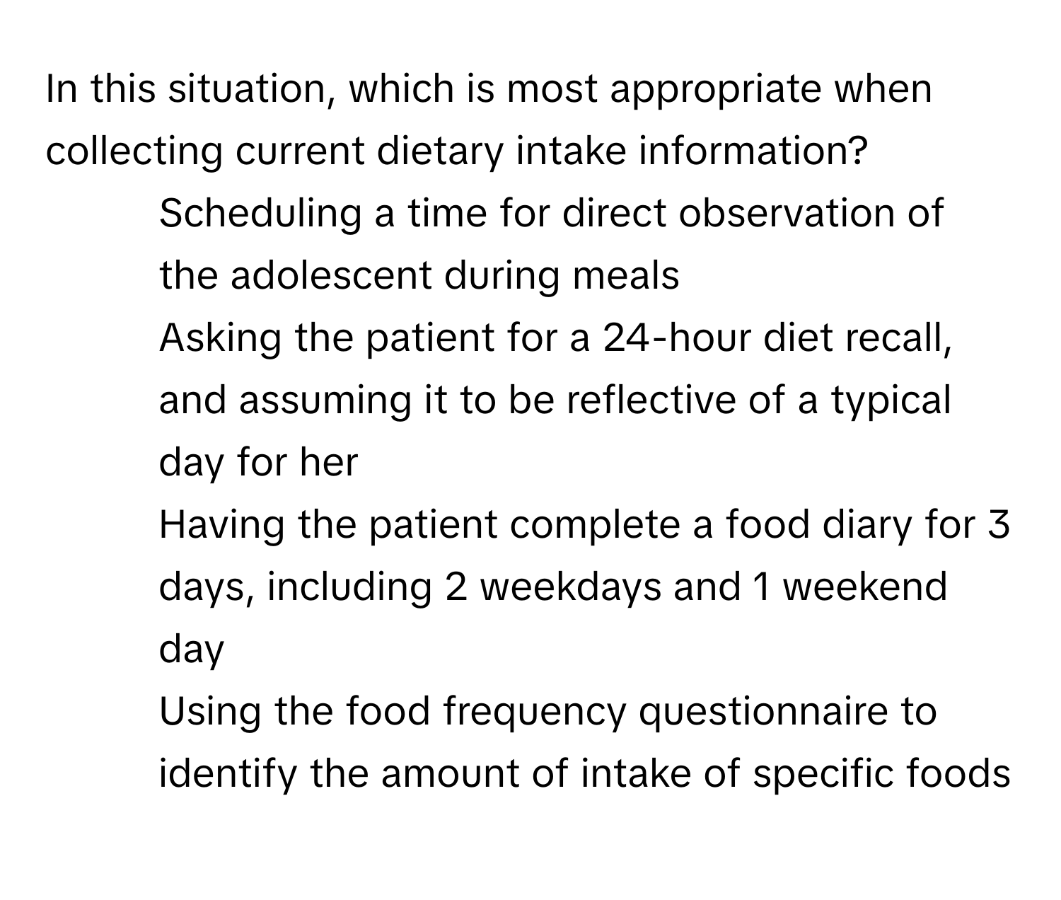 In this situation, which is most appropriate when collecting current dietary intake information?

1) Scheduling a time for direct observation of the adolescent during meals 
2) Asking the patient for a 24-hour diet recall, and assuming it to be reflective of a typical day for her 
3) Having the patient complete a food diary for 3 days, including 2 weekdays and 1 weekend day 
4) Using the food frequency questionnaire to identify the amount of intake of specific foods