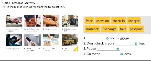 Lesson A | Activity B 
Fill in the blanks with words from the to-do list in A. 
Pack carry-on check-in charger 
sunblock Exchange take passport 
._ your luggage. 
Don't check in your _bag. 
Put on _◎ . 
_ 
4. Go to the desk.