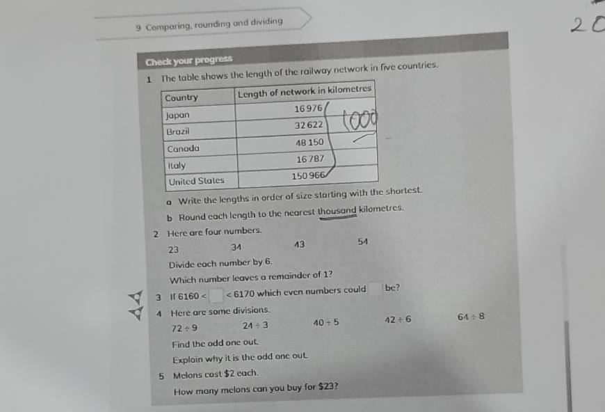 Comparing, rounding and dividing 
Check your progress 
e shows the length of the railway network in five countries. 
a Write the lengths in order of size ortest. 
b Round each length to the nearest thousand kilometres. 
2 Here are four numbers.
23 34 43 54
Divide each number by 6. 
Which number leaves a remainder of 1? 
3 l 6160 □ <6170</tex> which even numbers could bc? 
4 Here are some divisions.
72/ 9 24/ 3 40/ 5 42/ 6 64/ 8
Find the odd one out. 
Explain why it is the odd one out
5 Melons cost $2 each. 
How many melons can you buy for $23?