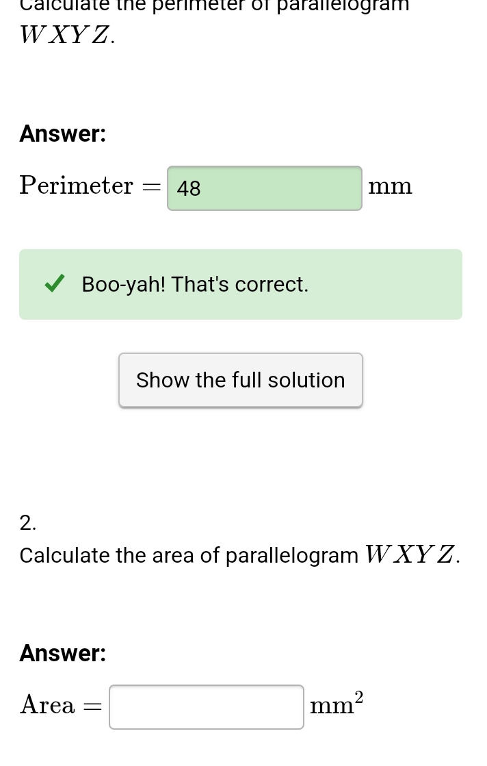 Calculate the penmeter of parallelogram 
W XYZ. 
Answer: 
□ 
7
Perimeter =| 48 □  □ prodlimits 111 b 
Boo-yah! That's correct. 
Show the full solution 
2. 
Calculate the area of parallelogram WXYZ. 
Answer:
Area=□ mm^2