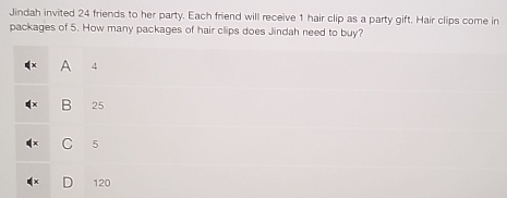 Jindah invited 24 friends to her party. Each friend will receive 1 hair clip as a party gift. Hair clips come in
packages of 5. How many packages of hair clips does Jindah need to buy?
A 4
B 25
C 5
120