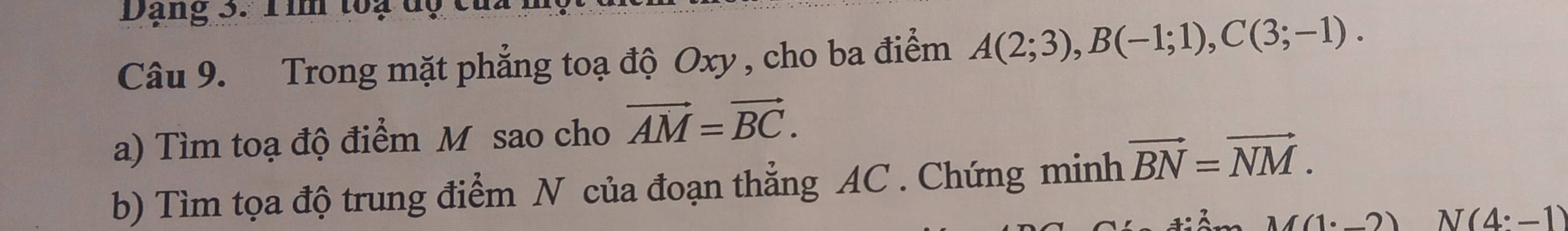 Dạng 3. Tim toạ dộ của 
Câu 9. Trong mặt phẳng toạ độ Oxy , cho ba điểm A(2;3), B(-1;1), C(3;-1). 
a) Tìm toạ độ điểm M sao cho vector AM=vector BC. 
b) Tìm tọa độ trung điểm N của đoạn thẳng AC. Chứng minh vector BN=vector NM.
M(1· _ 2) N(4:-1)