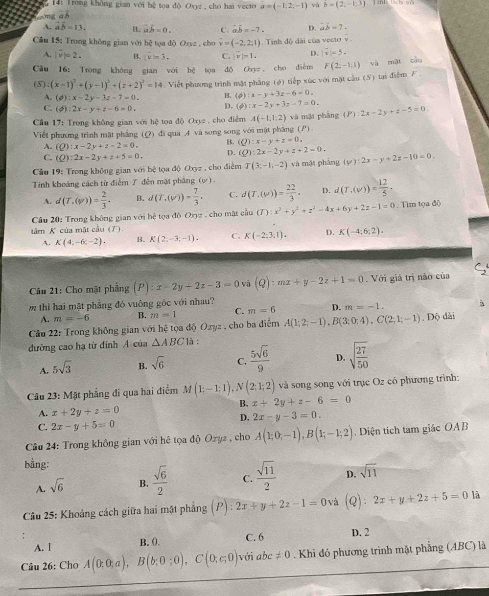 14: Trong không gian với hệ toọa
Tướng vector ab d )Oxy= , cho hai vecto vector a=(-1;2;-1) yà vector b=(2;-1;3) Jình tích và
A. vector aoverline b=13. B. vector avector b=0. C. vector a.vector b=-7. D. vector avector b=7.
Cầu 15: Trong không gian V Y hxi a dhat QOxyz , cho vector v=(-2;2;1).  Tính độ dãi của vectơ v.
A. |vector v|=2. B. |overline v|=3. C. |vector v|=1.
D. |vector v|=5.
Câu 16: Trong không gian với hxi to￥ dộ Oxyz , cho diểm F(2;-1;1) và mặt cầu
(S):(x-1)^2+(y-1)^2+(z+2)^2=14 Viết phương trình mặt phẳng (6) tiếp xúc với mặt cầu (S) tại điễm F .
A. (phi ):x-2y-3z-7=0.
B. (phi :x-y+3z-6=0.
C. (phi ):2x-y+z-6=0.
D. (phi ) :x-2y+3z-7=0.
Cầu 17: Trong không gian với hhat c toa dhat 0Oxyz , cho điểm A(-1;1;2) và mặt phẳng (P):2x-2y+z-5=0
Viết phương trình mặt phẳng (Q) đi qua A và song song với mặt phẳng (P).
A. (Q):x-2y+z-2=0.
B. (Q):x-y+z=0.
C. (Q):2x-2y+z+5=0.
D. (Q):2x-2y+z+2=0.
Cầu 19: Trong không gian với hệ tọa độ Oxyz , cho điểm T(3;-1;-2) và mặt phẳng (psi ):2x-y+2z-10=0.
Tính khoảng cách từ điểm 7 đến mặt phẳng (#) .
A. d(T,(w))= 2/3 . B. d(T,(y))= 7/3 . C. d(T,(w))= 22/3 . D. d(T,(W))= 12/5 ·
* Câu 20: Trong không gian với hệ tọa độ Oxyz. cho mặt coverset 2au(T):x^2+y^2+z^2-4x+6y+2z-1=0. Tìm tọa độ
tâm K của mặt cầu (T).
A. K(4;-6;-2). B. K(2;-3;-1). C. K(-2;3;1). D. K(-4;6;2).
Câu 21: Cho mặt phẳng (P):x-2y+2z-3=0 và (Q):mx+y-2z+1=0. Với giá trị nào của
m thì hai mặt phẳng đó vuông góc với nhau? à
A. m=-6 B. m=1 C. m=6 D. m=-1.
Câu 22: Trong không gian với hệ tọa độ Oxyz , cho ba điểm A(1;2;-1),B(3;0;4),C(2;1;-1). Độ dài
đường cao hạ từ đỉnh A của △ ABC là :
D.
A. 5sqrt(3)
B. sqrt(6)
C.  5sqrt(6)/9  sqrt(frac 27)50
Câu 23: Mặt phẳng đi qua hai điểm M(1;-1;1),N(2;1;2) và song song với trục Oz có phương trình:
B. x+2y+z-6=0
A. x+2y+z=0
D. 2x-y-3=0.
C. 2x-y+5=0
Câu 24: Trong không gian với hê tọa độ Oryz , cho A(1;0;-1),B(1;-1;2). Diện tích tam giác OAB
bằng:
A. sqrt(6)
B.  sqrt(6)/2 
C.  sqrt(11)/2 
D. sqrt(11)
Câu 25: Khoảng cách giữa hai mặt phẳng (P).' 2x+y+2z-1=0 và (Q):2x+y+2z+5=0 là
C. 6 D. 2
A. 1 B. 0.
Câu 26: Cho A(0;0;a),B(b;0;0),C(0;c;0) với abc != 0. Khi đó phương trình mặt phẳng (ABC) là