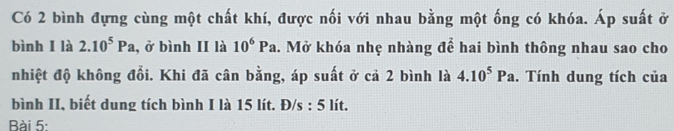 Có 2 bình đựng cùng một chất khí, được nối với nhau bằng một ống có khóa. Áp suất ở 
bình I là 2.10^5Pa , ở bình II là 10^6Pa. Mở khóa nhẹ nhàng để hai bình thông nhau sao cho 
nhiệt độ không đổi. Khi đã cân bằng, áp suất ở cả 2 bình là 4.10^5Pa. Tính dung tích của 
bình II, biết dung tích bình I là 15 lít. Đ/s : 5 lít. 
Bài 5: