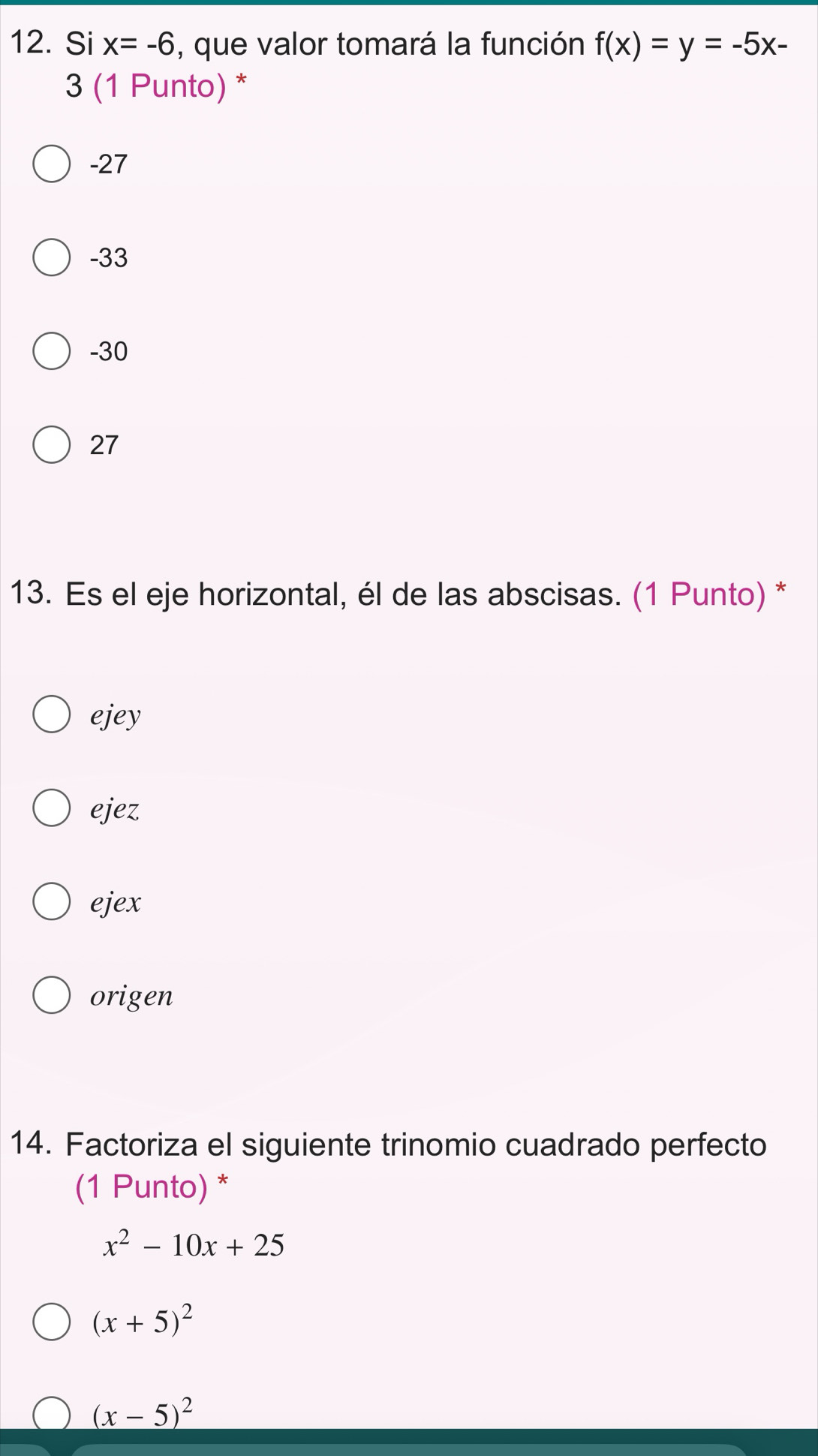 Si x=-6 , que valor tomará la función f(x)=y=-5x-
3 (1 Punto) *
-27
-33
-30
27
13. Es el eje horizontal, él de las abscisas. (1 Punto) *
ejey
ejez
ejex
origen
14. Factoriza el siguiente trinomio cuadrado perfecto
(1 Punto) *
x^2-10x+25
(x+5)^2
(x-5)^2