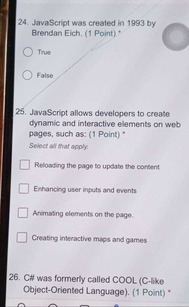 JavaScript was created in 1993 by
Brendan Eich. (1 Point) *
True
False
25. JavaScript allows developers to create
dynamic and interactive elements on web
pages, such as: (1 Point) *
Select all that apply.
Reloading the page to update the content
Enhancing user inputs and events
Animating elements on the page.
Creating interactive maps and games
26. C# was formerly called COOL (C-like
Object-Oriented Language). (1 Point) *