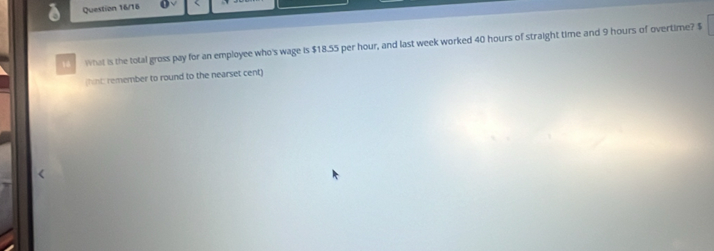 Question 16/16 
18 What is the total gross pay for an employee who's wage is $18.55 per hour, and last week worked 40 hours of straight time and 9 hours of overtime? $
(hint: remember to round to the nearset cent)