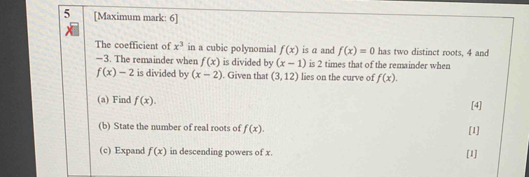 5 [Maximum mark: 6] 
The coefficient of x^3 in a cubic polynomial f(x) is a and f(x)=0 has two distinct roots, 4 and
—3. The remainder when f(x) is divided by (x-1) is 2 times that of the remainder when
f(x)-2 is divided by (x-2). Given that (3,12) lies on the curve of f(x). 
(a) Find f(x). [4] 
(b) State the number of real roots of f(x). [1] 
(c) Expand f(x) in descending powers of x. [1]