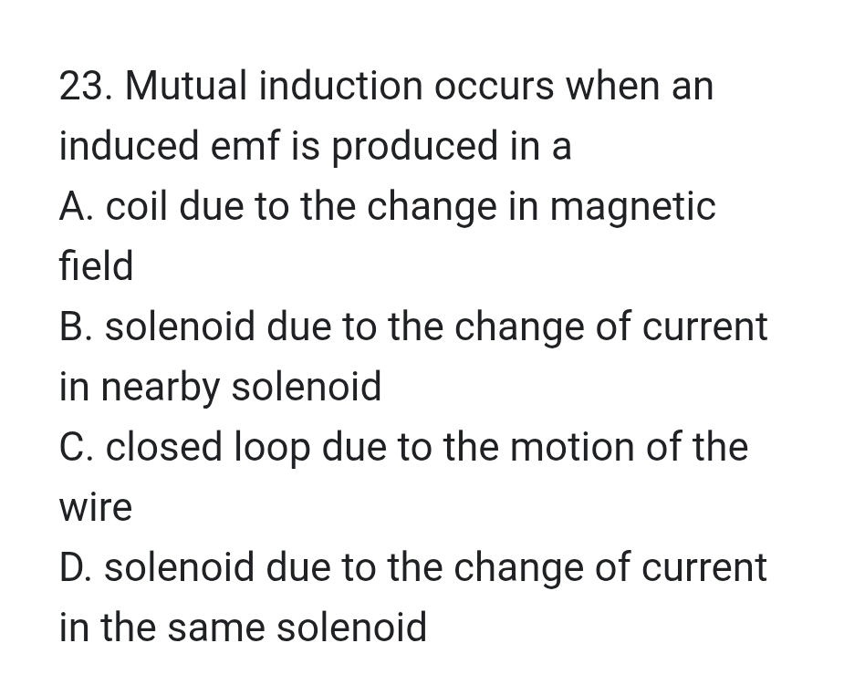 Mutual induction occurs when an
induced emf is produced in a
A. coil due to the change in magnetic
field
B. solenoid due to the change of current
in nearby solenoid
C. closed loop due to the motion of the
wire
D. solenoid due to the change of current
in the same solenoid