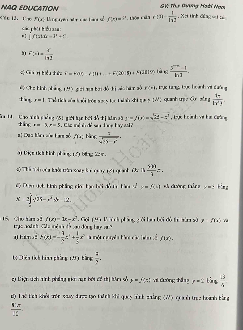 NAQ EDUCATION
GV: Th.s Dương Hoài Nam
Câu 13. Cho F(x) là nguyên hàm của hàm số f(x)=3^x , thỏa mãn F(0)= 1/ln 3 . Xét tính đúng sai của
các phát biểu sau:
a) ∈t f(x)dx=3^x+C.
b) F(x)= 3^x/ln 3 
c) Giá trị biểu thức T=F(0)+F(1)+...+F(2018)+F(2019) bàng  (3^(2026)-1)/ln 3 .
d) Cho hình phẳng (H) giới hạn bởi đồ thị các hàm số F(x) , trục tung, trục hoành và đường
thẳng x=1. Thể tích của khối tròn xoay tạo thành khi quay (H) quanh trục Ox bằng  4π /ln^33 .
âu 14. Cho hình phẳng (S) giới hạn bởi đồ thị hàm số y=f(x)=sqrt(25-x^2) , trục hoành và hai đường
thẳng x=-5,x=5. Các mệnh đề sau đúng hay sai?
a) Đạo hàm của hàm số f(x) bằng  x/sqrt(25-x^2) .
b) Diện tích hình phẳng (S) bằng 25π .
c) Thể tích của khối tròn xoay khi quay (S) quanh Ox là  500/3 π .
d) Diện tích hình phẳng giới hạn bởi đồ thị hàm số y=f(x) và đường thẳng y=3 bǎng
K=2∈tlimits _0^(4sqrt(25-x^2))dx-12.
15. Cho hàm số f(x)=3x-x^2. Gọi (H) là hình phẳng giới hạn bởi đồ thị hàm số y=f(x) và
trục hoành. Các mệnh đề sau đúng hay sai?
a) Hàm số F(x)=- 3/2 x^2+ 1/3 x^3 là một nguyên hàm của hàm số f(x).
b) Diện tích hình phẳng (H) bằng  9/2 .
c) Diện tích hình phẳng giới hạn bởi đồ thị hàm số y=f(x) và đường thẳng y=2 bàng  13/6 .
d) Thể tích khối tròn xoay được tạo thành khi quay hình phẳng (H) quanh trục hoành bằng
 81π /10 .