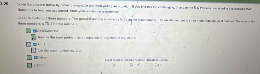 1-20. Solve the problem below by defining a variable and then writing an equation. If you find this too challenging, then use the 5 -D Process described in this lesson's Math 
Notes box to help you get started. State your solution in a sentence: 
Jabari is thinking of three numbers. The greatest number is twice as large as the least number. The middle number is three more than the least number. The sum of the 
three numbers is 75. Find the numbers. 
X ₹Draw/Describe: 
Rewrite the word problem as an equation or a system of equations 
Hint 1: 
> Let the least number equal : 
₹Define Least Number Middle Number Greatest Number 
X □Do (2) (3+x) (2z)