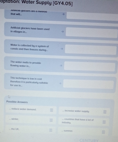 aptation: Water Supply [GY4.05]
Arficial giaciers are a method
that will 
Artificial glaciers have been used
in villages in...
Water is collected by a system of
canals and then freezes during.
The water melts to provide
flowing water in...
This technique is low in cost
therefore it is particularly suitable
for use in...
Possible Answers
reduce water demand. increase water supply.
winter. countries that have a lot of
industry.
the UK
summee
cntury
