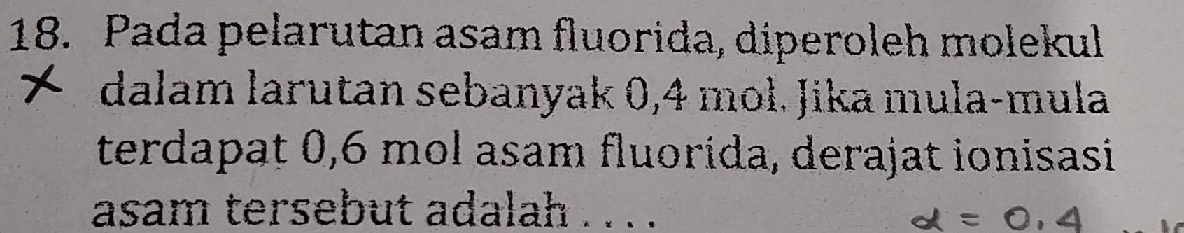 Pada pelarutan asam fluorida, diperoleh molekul 
dalam larutan sebanyak 0,4 mol. Jika mula-mula 
terdapat 0,6 mol asam fluorida, derajat ionisasi 
asam tersebut adalah . . . .