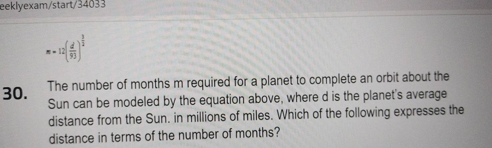 eeklyexam/start/34033
m=12( d/93 )^ 3/2 
30. The number of months m required for a planet to complete an orbit about the 
Sun can be modeled by the equation above, where d is the planet's average 
distance from the Sun. in millions of miles. Which of the following expresses the 
distance in terms of the number of months?