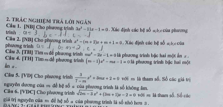 trác nghiệM trả lời ngắn 
Câu 1. [NB] Cho phương trình 3x^2-11x-1=0. Xác định các hệ số a;bị c của phương 
trình : 
Câu 2. [NB] Cho phương trình x^2-(m+2)x+m+1=0. Xác định các hệ số a;bị c của 
phương trình 
Câu 3. [TH] Tìm m để phương trình mx^2-2x-1=0 là phương trình bậc hai một ấn £. 
Câu 4. [TH] Tìm m đề phương trình (m-1)x^2-mx-1=0 là phương trình bậc hai một 
ân x. 
Câu 5. [VD] Cho phương trình  3/7-m x^2+3mx+2=0 với m là tham số. Số các giá trị 
nguyên dương của m đề hệ số a của phương trình là số không âm. 
Câu 6. [VDC] Cho phương trình sqrt(2m-3)x^2+(3m+1)x-2=0 với m là tham số. Số các 
giá trị nguyên của m đề hệ số a của phương trình là số nhỏ hơn 3. 
áng 2: guảu phương t