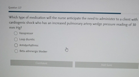 Which type of medication will the nurse anticipate the need to administer to a client with
cardiogenic shock who has an increased pulmonary artery wedge pressure reading of 30
mm Hg?
Vasopressor
Loop diuretic
Antidysrhythmic
Beta-adrenergic blocker
Confident Not Sure