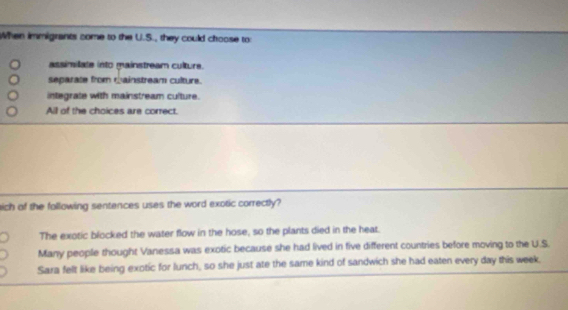 When immigrants come to the U.S., they could choose to
assimilate into mainstream culture.
separate from mainstream culture.
integrate with mainstream culture.
All of the choices are correct.
ich of the following sentences uses the word exotic correctly?
The exotic blocked the water flow in the hose, so the plants died in the heat.
Many people thought Vanessa was exotic because she had lived in five different countries before moving to the U.S.
Sara felt like being exotic for lunch, so she just ate the same kind of sandwich she had eaten every day this week.