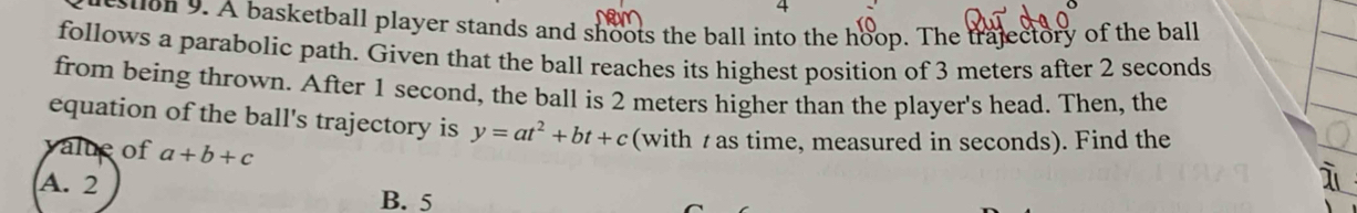 estion 9. A basketball player stands and shoots the ball into the hoop. The trajectory of the ball
follows a parabolic path. Given that the ball reaches its highest position of 3 meters after 2 seconds
from being thrown. After 1 second, the ball is 2 meters higher than the player's head. Then, the
equation of the ball's trajectory is y=at^2+bt+c (with as time, measured in seconds). Find the
of a+b+c
A. 2
B. 5