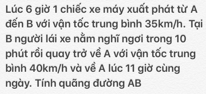 Lúc 6 giờ 1 chiếc xe máy xuất phát từ A 
đến B với vận tốc trung bình 35km/h. Tại 
B người lái xe nằm nghĩ ngơi trong 10
phút rồi quay trở về A với vận tốc trung 
bình 40km/h và về A lúc 11 giờ cùng 
ngày. Tính quãng đường AB