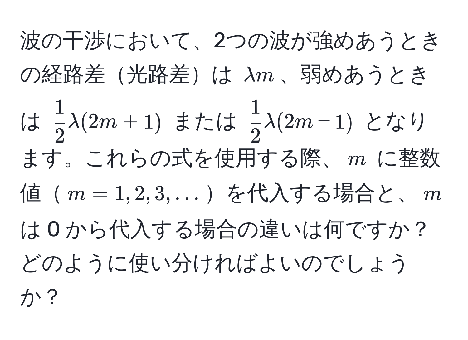 波の干渉において、2つの波が強めあうときの経路差光路差は $lambda m$、弱めあうときは $ 1/2 lambda(2m+1)$ または $ 1/2 lambda(2m-1)$ となります。これらの式を使用する際、$m$ に整数値$m=1,2,3,...$を代入する場合と、$m$ は 0 から代入する場合の違いは何ですか？どのように使い分ければよいのでしょうか？