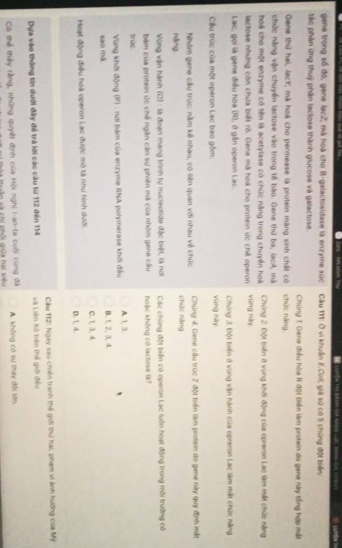 Latére et
gene trong số đó, gene lac2, mã hoá cho B-galactosidase là enzyme xúc  Câu 111: Ở vì khuẩn E.Coli, giả sử có 5 chúng đột biển:
tác phân ứng thuỷ phần lactose thành glucose và galactose.
Chủng 1. Gene điều hòa R đột biển làm protein do gene này tổng hợp mất
Gene thứ hai, lạcY, mã hoá cho permease là protein màng sinh chất có chức nàng.
chức năng vận chuyển lactose vào trong tế bào. Gene thứ ba, lacA, mã
hoá cho một enzyme có tên là acetylase có chức năng trong chuyển hoá  Chủng 2. Đột biến ở vùng khởi động của opreron Lạc làm mất chức năng
lactose nhưng còn chưa biết rô. Gene mã hoá cho protein ức chế operon vùng này.
Lac, gọi là gene điều hòa (R), ở gần operon Lac.
Chủng 3. Đột biển ở vùng vận hành của opreron Lac làm mất chức năng
Cầu trúc của một operon Lạc bao gồm: vùng này
Nhóm gene cầu trúc: nằm kể nhau, có liên quan với nhau về chức  Chúng 4. Gene cầu trúc Z đột biến làm protein do gene này quy định mắt
chức náng
nǎng
Vùng vận hành (O) : là đoạn mang trình tự nucieotide đặc biệt, là nơi Các chúng đột biến có operon Lac luôn hoạt động trong môi trường có
bám của protein ức chế ngân cản sự phiên mã của nhóm gene cấu hoậc không có lactose là?
trúc.
Vùng khởi động (P) : nơi bám của enzyme RNA polymerase khởi đầu A. 1, 3.
B. 1, 2, 3, 4.
sao mã
C. 1, 3, 4.
Hoạt động điều hoà operon Lạc được mô tả như hình dưới.
D. 1, 4.
Cầu 112: Ngay sau chiến tranh thế giới thứ hai, phạm vi ánh hướng của Mỹ
Dựa vào thống tin dưới đây đề trá lới các cầu từ 112 đến 114 và Liên Xô trên thế giới đều
Có thể thấy rằng, những quyết định của Hội nghị I-an-ta cuối cùng đã A. không có sự thay đổi lớn
nhuân và chi phối giữa hai siêu