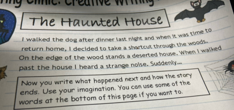 me. creanve wiing 
The Haunted House 
I walked the dog after dinner last night and when it was time to 
return home, I decided to take a shartcut through the woods. 
On the edge of the wood stands a deserted house. When I walked 
past the house I heard a strange noise. Suddenly... 
Now you write what happened next and how the story 
ends. Use your imagination. You can use some of the 
words at the bottom of this page if you want to.