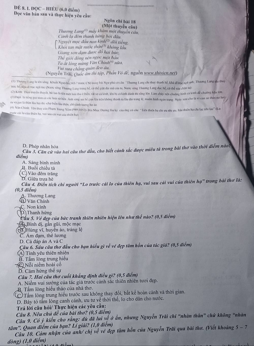 ĐÈ 8. I. ĐQC - HIÈU (6,0 điểm)
Đọc văn bản sau và thực hiện yêu cầu:
Ngôn chí bài 18
(Một thuyền câu)
Thương Lang'') mấy khẩm một thuyền cầu,
Cảnh lạ đêm thanh hứng bởi đầu,
Nguyệt mọc đầu non kình?) đõi tiếng,
Khối tan mặt nước thận(* không lầu.
Giang sơn đạm được đồ hai bức,
Thể giới đông nên ngọc một bầu.
Ta ất lòng mừng Văn Chính (4) nữa,
Vi xưa chăng quản đeo âu.
(Nguyễn Trài, Quốc âm thi tập, Phần Vô đề, nguồn www.thivien.net)
(1) Thưương Lang là tên sông. Khuất Nguyên (343-? trước CN) trong bài Ngư phủ có câu: ''Thương Lang chi thuý thanh hệ, khá đĩ trạc ngã anh, Thương Lang chỉ thuỷ
trọc hệ, khá đĩ trạc ngã túc (Nước sông Thương Lang trong hể, có thể giặt đài mũ của ta, Nước sông Thương Lang đục hế, có thể rứa chân ta)
(2) Kinh: Theo truyền thuyết, bố lao là tên một loài thu ở biển, rắt sợ cá kinh, khi bị cá kinh đánh thi rồng lên. Lâm chây nện chuống hình cá kinh để chuống kếu lớn,
(3)Thân là tiếng gọi tôm cả các loài số hện. Anh sáng soi bể giới lên trên không thành ra lầu đài tráng lệ, muôn hình ngàn trang. Ngày xưa cho là vì con sộ thần nó hoá
ra và gọi là thân lâu hài thị -chợ biển lầu thân, chỉ cảnh tượng hư áo
(4) Văn Chính: Tên thuy của Phạm Trọng Yêm (989-1052) Bài Nhạc Dương lâu kỳ của ông có câu: ''Tiên thiên hạ chi ưu nhĩ ưu, hậu thiên ha chi lạc nhĩ lạc”' (Lo
trước cái lo của thiên hạ, vui sau cái vui của thiên hạ),
D. Phép nhân hóa
Câu 3. Căn cứ vào hai câu thơ đầu, cho biết cảnh sắc được miêu tả trong bài thơ vào thời điểm nào?
điễm)
A. Sáng bình minh
B. Buổi chiều tà
C) Vào đêm trăng
D. Giữa trưa hè
Câu 4. Điễn tích chỉ người “Lo trước cái lo của thiên hạ, vui sau cái vui của thiên hạ” trong bài thơ là:
(0,5 điểm)
A. Thương Lang
B Văn Chính
C. Non kình
D. Thanh hứng
Cầu 5. Vẻ đẹp của bức tranh thiên nhiên hiện lên như thế nào? (0,5 điểm)
(A) Bình dị, gần gũi, mộc mạc
(B.)Hùng vĩ, huyền ảo, tráng lệ
C. Âm đạm, thê lương
D. Cả đáp án A và C
Câu 6. Sáu câu thơ đầu cho bạn hiểu gì về vẻ đẹp tâm hồn của tác giả? (0,5 điểm)
A) Tình yêu thiên nhiên
B. Tấm lòng trung hiếu
C) Nỗi niềm hoài cổ
D. Cảm hứng thế sự
Câu 7. Hai câu thơ cuối khẳng định điều gì? (0,5 điểm)
A. Niềm vui sướng của tác giả trước cảnh sắc thiên nhiên tươi đẹp.
B. Tấm lòng hiếu thảo của nhà thơ.
C Tấm lòng trung hiếu trước sau không thay đổi, bất kể hoàn cảnh và thời gian.
D. Bày tỏ tấm lòng canh cánh, ưu tư về thời thế, lo cho dân cho nước.
Trả lời câu hỏi/ Thực hiện các yêu cầu:
Câu 8. Nêu chủ đề của bài thơ? (0,5 điểm)
Câu 9. Có ý kiến cho rằng: dù đã lui về ở ẩn, nhưng Nguyễn Trãi chỉ “nhàn thân” chứ không “nhàn
ta im”. Quan điểm của bạn? Lí giải? (1,0 điểm)
5-7
Câu 10. Cảm nhận của anh/ chị vhat e về đẹp tâm hồn của Nguyễn Trãi qua bài thơ. (Viết khoảng   
dòng) (1,0 điểm)