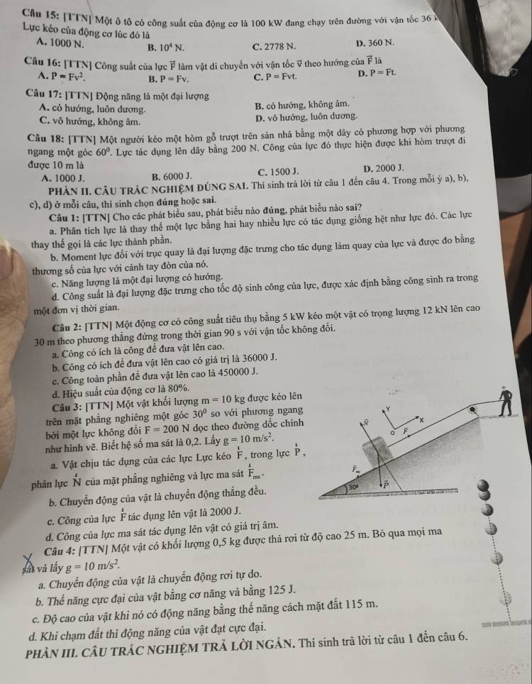 Cầu 15: [TTN] Một ộ tô có công suất của động cơ là 100 kW đang chạy trên đường với vận tốc 36 k
Lực kẻo của động cơ lúc đó là
A. 1000 N. B. 10^4N. C. 2778 N. D. 360 N.
Câu 16: [TTN] Công suất của lực vector F làm vật di chuyển với vận tốc ỹ theo hướng của vector F là
A. P=Fv^2. B. P=Fv. C. P=Fvt. D. P=Ft.
Câu 17: [TTN| Động năng là một đại lượng
A. có hướng, luôn dương.
B. có hướng, không âm.
C. vô hướng, không âm. D. vô hướng, luôn dương.
Câu 18: [TTN] Một người kéo một hòm gỗ trượt trên sản nhà bằng một dãy có phương hợp với phương
ngang một góc 60° ' Lực tác dụng lên dây bằng 200 N. Công của lực đó thực hiện được khi hòm trượt đi
được 10 m là
A. 1000 J. B. 6000 J. C. 1500 J. D. 2000 J.
PHÀN II. CÂU TRÁC NGHIỆM ĐÚNG SAI. Thí sinh trả lời từ câu 1 đến câu 4. Trong mỗi ý a), b),
c), d) ở mỗi câu, thi sinh chọn đúng hoặc sai.
Câu 1: [TTN] Cho các phát biểu sau, phát biểu nào đúng, phát biểu nào sai?
a. Phân tích lực là thay thể một lực bằng hai hay nhiều lực có tác dụng giống hệt như lực đó. Các lực
thay thế gọi là các lực thành phần.
b. Moment lực đối với trục quay là đại lượng đặc trưng cho tác dụng làm quay của lực và được đo bằng
thương số của lực với cánh tay đòn của nó.
c. Năng lượng là một đại lượng có hướng.
d. Công suất là đại lượng đặc trưng cho tốc độ sinh công của lực, được xác định bằng công sinh ra trong
một đơn vị thời gian.
Câu 2: [TTN] Một động cơ có công suất tiêu thụ bằng 5 kW kéo một vật có trọng lượng 12 kN lên cao
30 m theo phương thẳng đứng trong thời gian 90 s với vận tốc không đổi.
a. Công có ích là công đề đưa vật lên cao.
b. Công có ích đễ đưa vật lên cao có giá trị là 36000 J.
c. Công toàn phần để đưa vật lên cao là 450000 J.
d. Hiệu suất của động cơ là 80%.
Câu 3: [TTN] Một vật khối lượng m=10kg được kéo lên
trên mặt phẳng nghiêng một góc 30° so với phương ngang
Y
bởi một lực không đổi F=200N dọc theo đường dốc chính
x
như hình vẽ. Biết hệ số ma sát là 0,2. Lấy g=10m/s^2. F
a. Vật chịu tác dụng của các lực Lực kéo  1/F  , trong lực overline P,P,
phản lực N của mặt phẳng nghiêng và lực ma sát F_m.
F
b. Chuyển động của vật là chuyển động thẳng đều. 30º 
c. Công của lực  1/F  tác dụng lên vật là 2000 J.
d. Công của lực ma sát tác dụng lên vật có giá trị âm.
Câu 4: [TTN] Một vật có khối lượng 0,5 kg được thả rợi từ độ cao 25 m. Bỏ qua mọi ma
sát và lấy g=10m/s^2.
a. Chuyển động của vật là chuyển động rơi tự do.
b. Thế năng cực đại của vật bằng cơ năng và bằng 125 J.
c. Độ cao của vật khi nó có động năng bằng thế năng cách mặt đất 115 m.
d. Khi chạm đất thì động năng của vật đạt cực đại.
PHÀN III. CÂU TRÁC NGHIỆM TRẢ LỜI NGÁN. Thí sinh trà lời từ câu 1 đến câu 6.